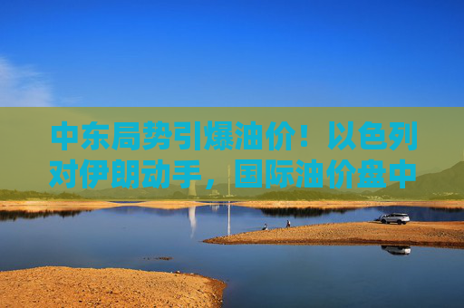 中东局势引爆油价！以色列对伊朗动手，国际油价盘中急拉13%