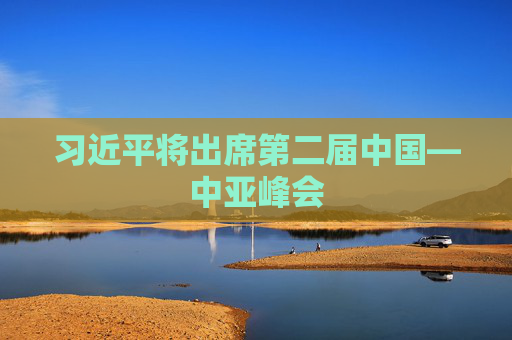习近平将出席第二届中国—中亚峰会