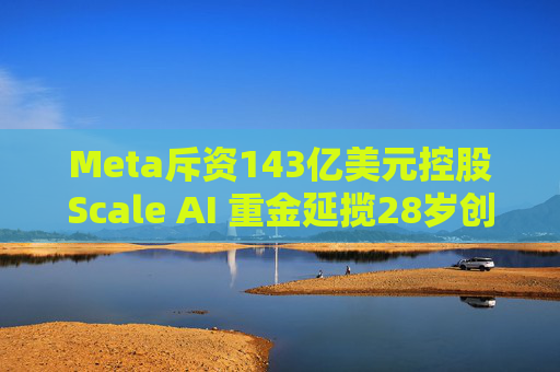 Meta斥资143亿美元控股Scale AI 重金延揽28岁创始人掌舵AI超级计划