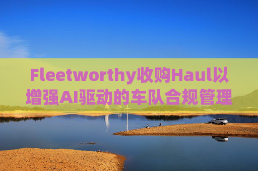 Fleetworthy收购Haul以增强AI驱动的车队合规管理