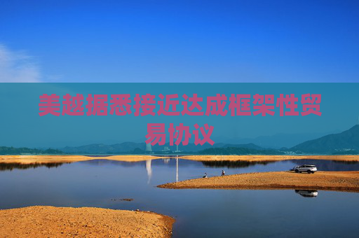 美越据悉接近达成框架性贸易协议