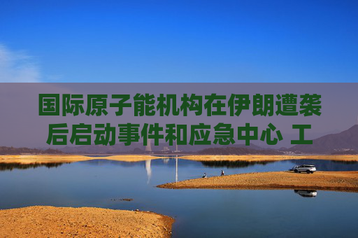 国际原子能机构在伊朗遭袭后启动事件和应急中心 工作组将全天候待命