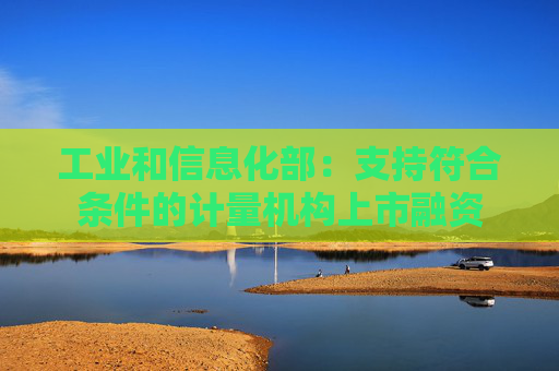 工业和信息化部：支持符合条件的计量机构上市融资
