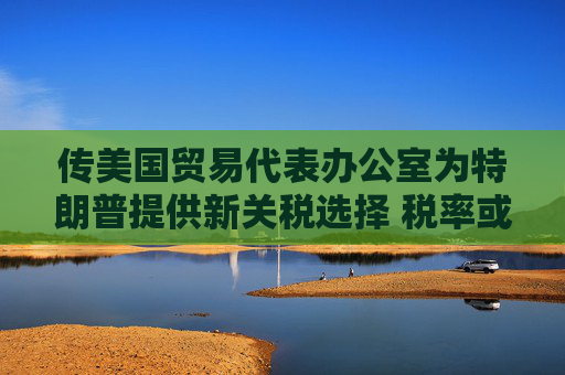 传美国贸易代表办公室为特朗普提供新关税选择 税率或低于20%