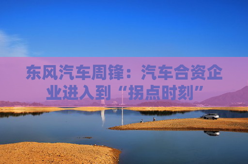 东风汽车周锋：汽车合资企业进入到“拐点时刻”