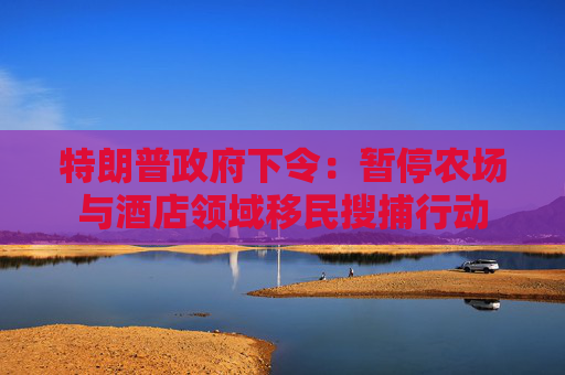 特朗普政府下令：暂停农场与酒店领域移民搜捕行动