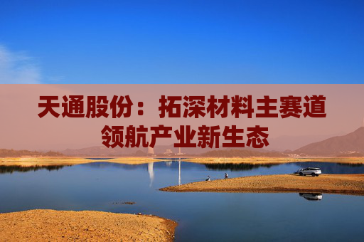 天通股份：拓深材料主赛道 领航产业新生态