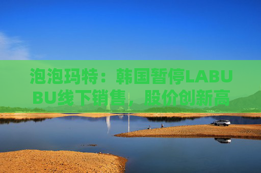 泡泡玛特：韩国暂停LABUBU线下销售，股价创新高