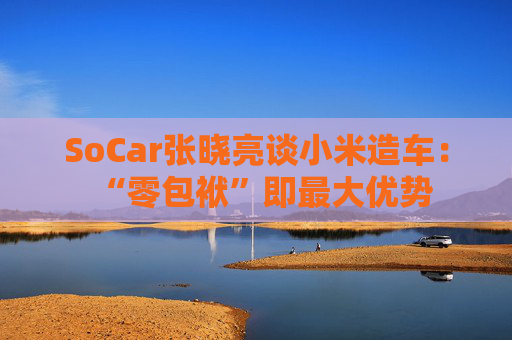 SoCar张晓亮谈小米造车：“零包袱”即最大优势