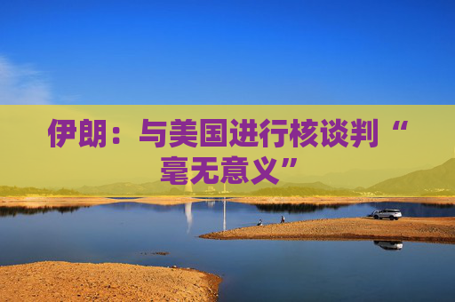 伊朗：与美国进行核谈判“毫无意义”