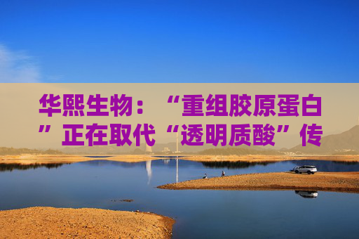 华熙生物：“重组胶原蛋白”正在取代“透明质酸”传言，缺乏真实数据支持
