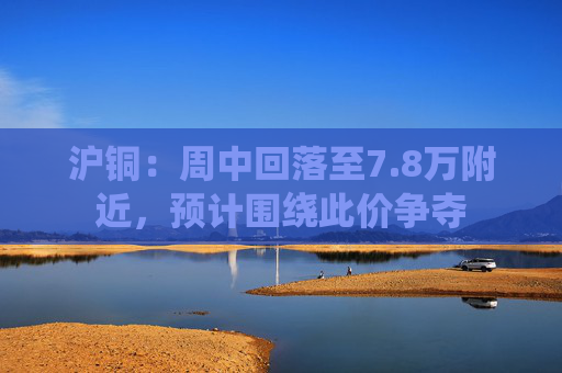沪铜：周中回落至7.8万附近，预计围绕此价争夺