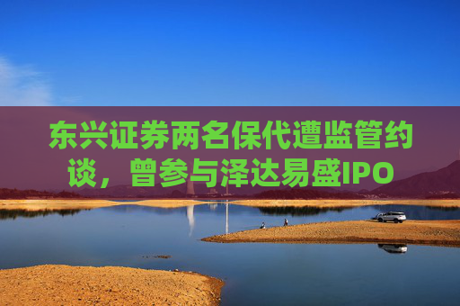 东兴证券两名保代遭监管约谈，曾参与泽达易盛IPO