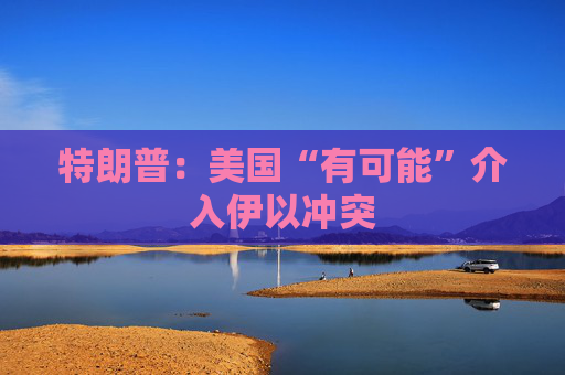 特朗普：美国“有可能”介入伊以冲突