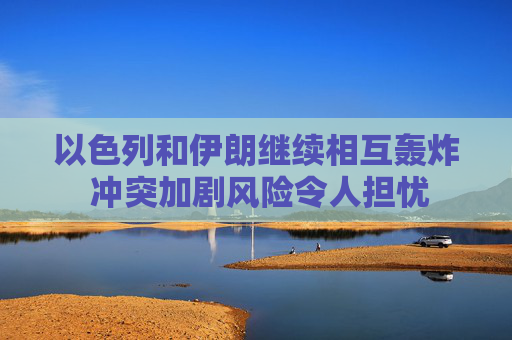以色列和伊朗继续相互轰炸 冲突加剧风险令人担忧
