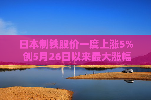 日本制铁股价一度上涨5% 创5月26日以来最大涨幅