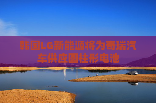 韩国LG新能源将为奇瑞汽车供应圆柱形电池