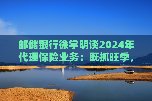 邮储银行徐学明谈2024年代理保险业务：既抓旺季，也抓全年持盈和业务转型，效果已经初步显现