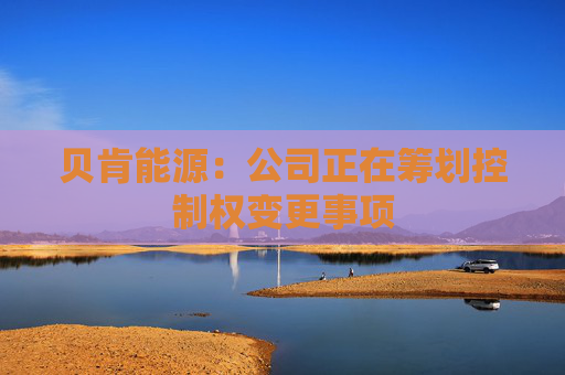 贝肯能源：公司正在筹划控制权变更事项