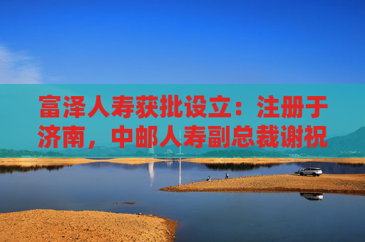 富泽人寿获批设立：注册于济南，中邮人寿副总裁谢祝锋或将任总裁
