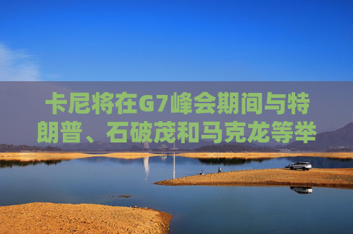 卡尼将在G7峰会期间与特朗普、石破茂和马克龙等举行双边会晤