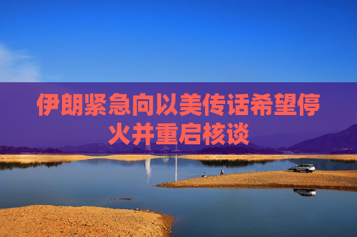 伊朗紧急向以美传话希望停火并重启核谈