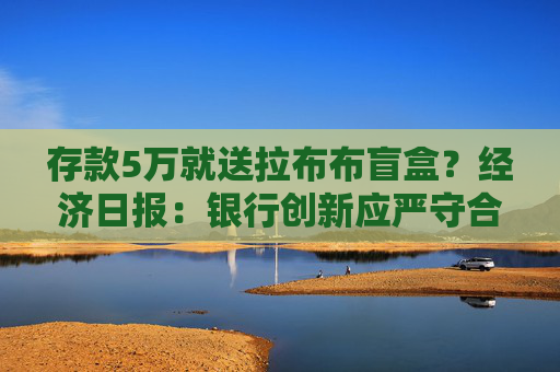 存款5万就送拉布布盲盒？经济日报：银行创新应严守合规底线