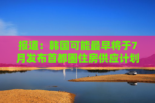 报道：韩国可能最早将于7月发布首都圈住房供应计划