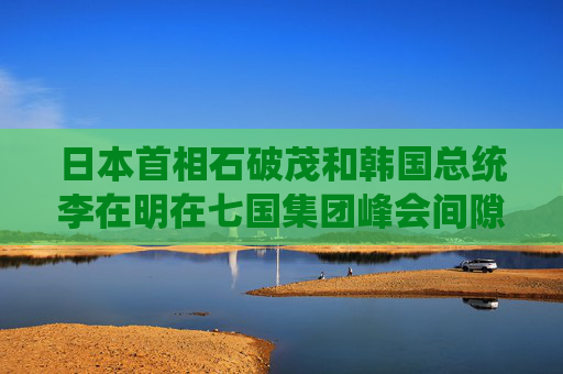 日本首相石破茂和韩国总统李在明在七国集团峰会间隙首次当面会谈