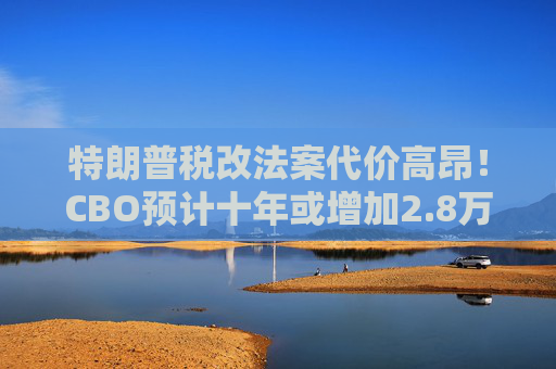 特朗普税改法案代价高昂！CBO预计十年或增加2.8万亿联邦债务