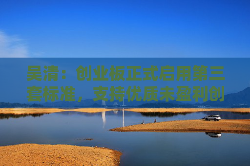 吴清：创业板正式启用第三套标准，支持优质未盈利创新企业上市