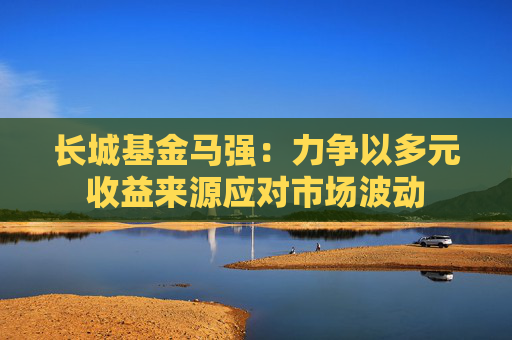 长城基金马强：力争以多元收益来源应对市场波动