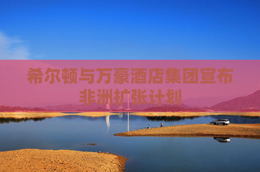 希尔顿与万豪酒店集团宣布非洲扩张计划  第1张