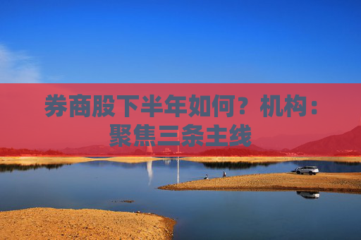 券商股下半年如何？机构：聚焦三条主线