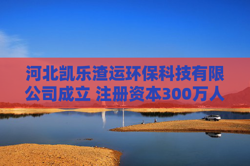 河北凯乐渣运环保科技有限公司成立 注册资本300万人民币