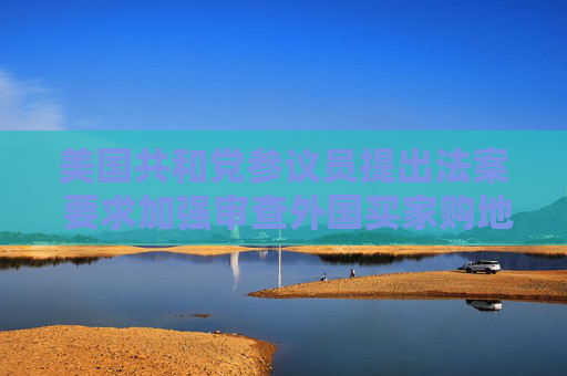 美国共和党参议员提出法案 要求加强审查外国买家购地