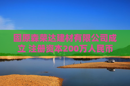 固原森荣达建材有限公司成立 注册资本200万人民币
