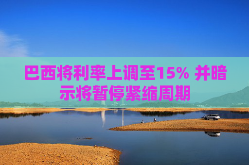 巴西将利率上调至15% 并暗示将暂停紧缩周期