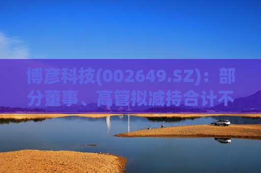 博彦科技(002649.SZ)：部分董事、高管拟减持合计不超3.90万股