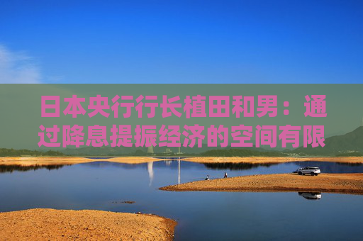日本央行行长植田和男：通过降息提振经济的空间有限