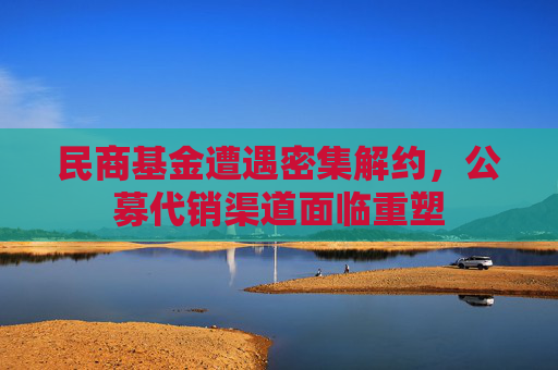 民商基金遭遇密集解约，公募代销渠道面临重塑