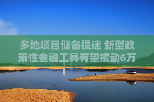 多地项目储备提速 新型政策性金融工具有望撬动6万亿投资  第1张
