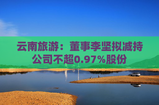 云南旅游：董事李坚拟减持公司不超0.97%股份