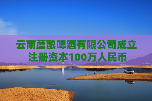 云南蘑酿啤酒有限公司成立 注册资本100万人民币
