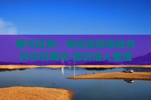 银河证券：海光信息吸收合并中科曙光 信创进入重组快车道
