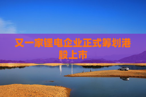 又一家锂电企业正式筹划港股上市  第1张