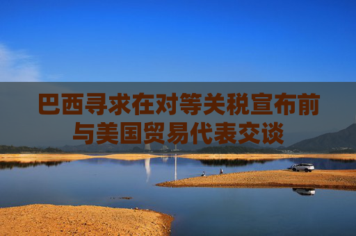 巴西寻求在对等关税宣布前与美国贸易代表交谈