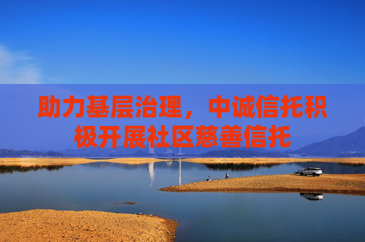 助力基层治理，中诚信托积极开展社区慈善信托