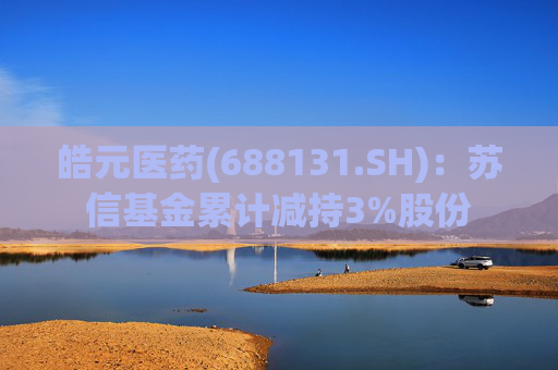 皓元医药(688131.SH)：苏信基金累计减持3%股份
