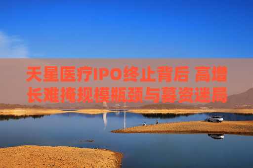 天星医疗IPO终止背后 高增长难掩规模瓶颈与募资迷局